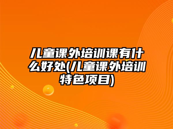 兒童課外培訓(xùn)課有什么好處(兒童課外培訓(xùn)特色項(xiàng)目)