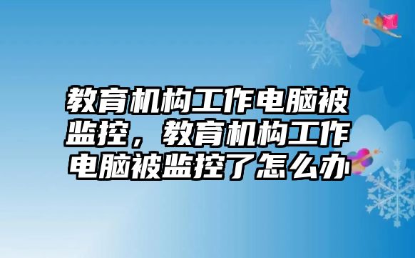 教育機構工作電腦被監(jiān)控，教育機構工作電腦被監(jiān)控了怎么辦