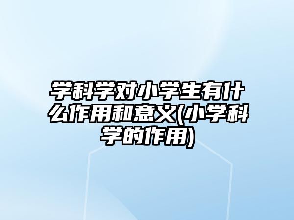 學(xué)科學(xué)對(duì)小學(xué)生有什么作用和意義(小學(xué)科學(xué)的作用)