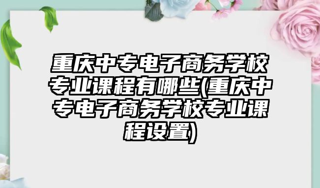 重慶中專電子商務(wù)學(xué)校專業(yè)課程有哪些(重慶中專電子商務(wù)學(xué)校專業(yè)課程設(shè)置)