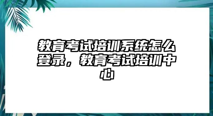 教育考試培訓(xùn)系統(tǒng)怎么登錄，教育考試培訓(xùn)中心