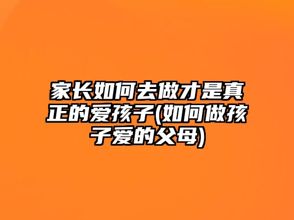 家長如何去做才是真正的愛孩子(如何做孩子愛的父母)