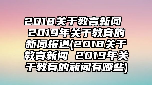 2018關(guān)于教育新聞 2019年關(guān)于教育的新聞報(bào)道(2018關(guān)于教育新聞 2019年關(guān)于教育的新聞?dòng)心男?