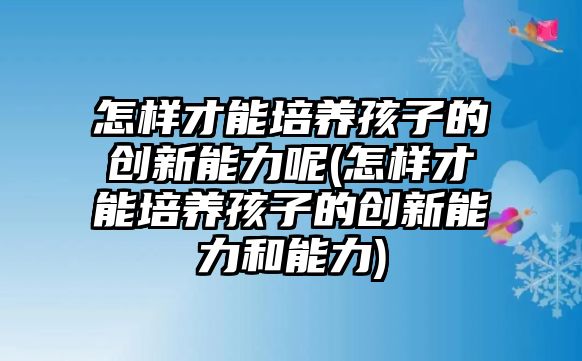 怎樣才能培養(yǎng)孩子的創(chuàng)新能力呢(怎樣才能培養(yǎng)孩子的創(chuàng)新能力和能力)