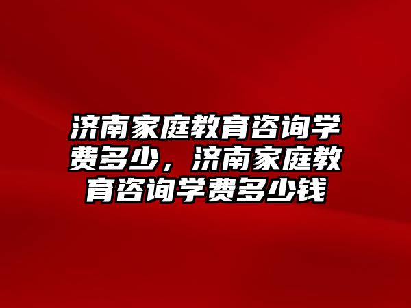 濟南家庭教育咨詢學費多少，濟南家庭教育咨詢學費多少錢