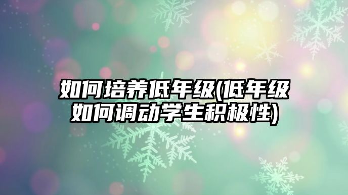 如何培養(yǎng)低年級(低年級如何調(diào)動學生積極性)