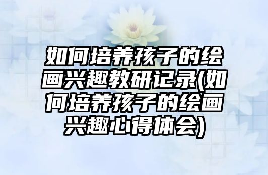 如何培養(yǎng)孩子的繪畫興趣教研記錄(如何培養(yǎng)孩子的繪畫興趣心得體會(huì))