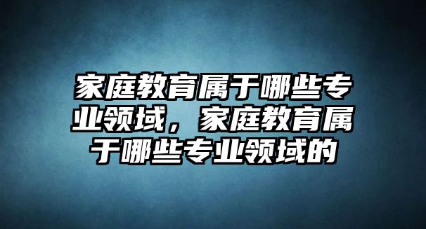 家庭教育屬于哪些專業(yè)領(lǐng)域，家庭教育屬于哪些專業(yè)領(lǐng)域的