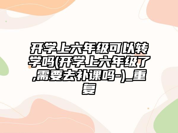 開學上六年級可以轉(zhuǎn)學嗎(開學上六年級了,需要去補課嗎-)_重復