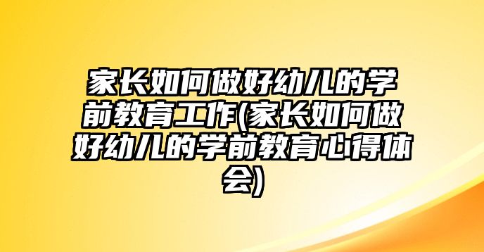 家長如何做好幼兒的學(xué)前教育工作(家長如何做好幼兒的學(xué)前教育心得體會(huì))