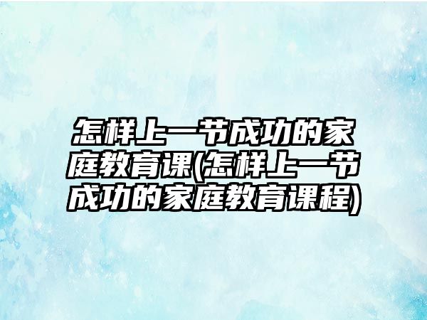 怎樣上一節(jié)成功的家庭教育課(怎樣上一節(jié)成功的家庭教育課程)