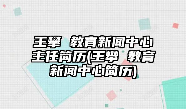 王攀 教育新聞中心主任簡歷(王攀 教育新聞中心簡歷)