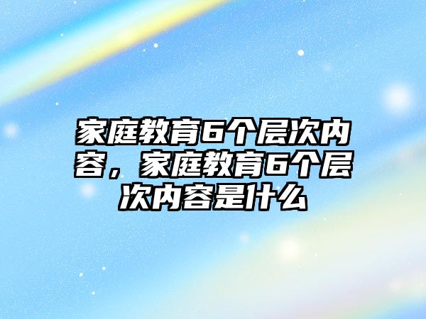 家庭教育6個(gè)層次內(nèi)容，家庭教育6個(gè)層次內(nèi)容是什么