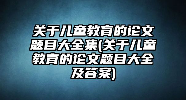 關于兒童教育的論文題目大全集(關于兒童教育的論文題目大全及答案)