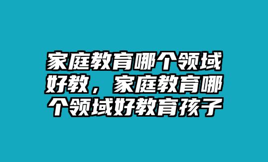 家庭教育哪個領(lǐng)域好教，家庭教育哪個領(lǐng)域好教育孩子