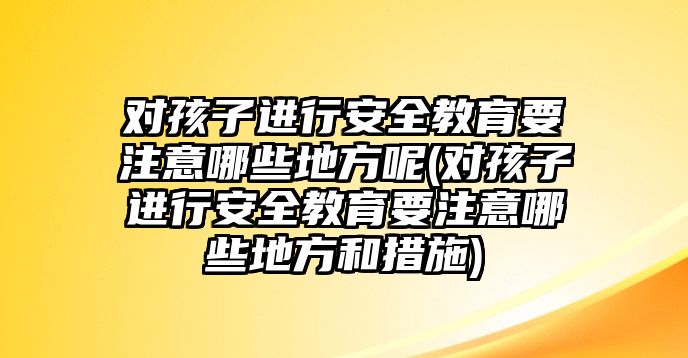 對孩子進(jìn)行安全教育要注意哪些地方呢(對孩子進(jìn)行安全教育要注意哪些地方和措施)