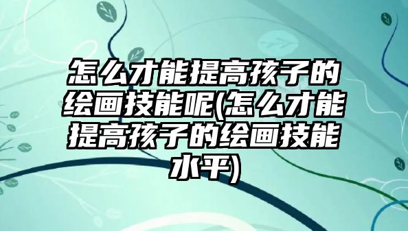 怎么才能提高孩子的繪畫技能呢(怎么才能提高孩子的繪畫技能水平)