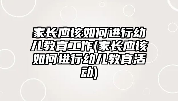 家長應該如何進行幼兒教育工作(家長應該如何進行幼兒教育活動)