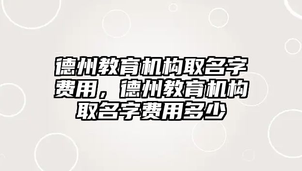 德州教育機構(gòu)取名字費用，德州教育機構(gòu)取名字費用多少