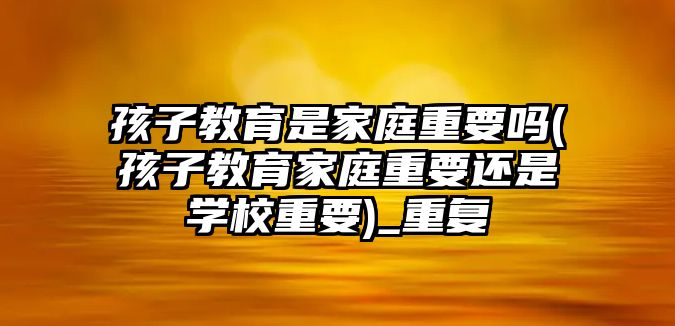 孩子教育是家庭重要嗎(孩子教育家庭重要還是學校重要)_重復