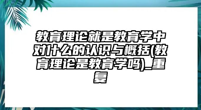 教育理論就是教育學(xué)中對什么的認(rèn)識與概括(教育理論是教育學(xué)嗎)_重復(fù)