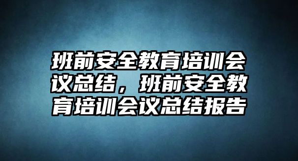 班前安全教育培訓(xùn)會議總結(jié)，班前安全教育培訓(xùn)會議總結(jié)報告