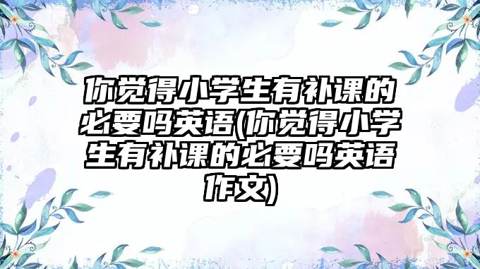 你覺得小學生有補課的必要嗎英語(你覺得小學生有補課的必要嗎英語作文)