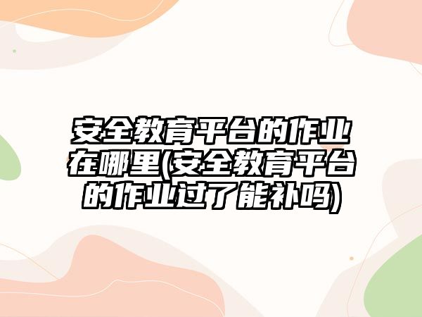 安全教育平臺的作業(yè)在哪里(安全教育平臺的作業(yè)過了能補嗎)