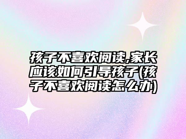 孩子不喜歡閱讀,家長應該如何引導孩子(孩子不喜歡閱讀怎么辦)