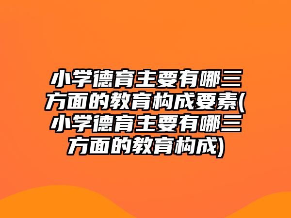 小學德育主要有哪三方面的教育構成要素(小學德育主要有哪三方面的教育構成)