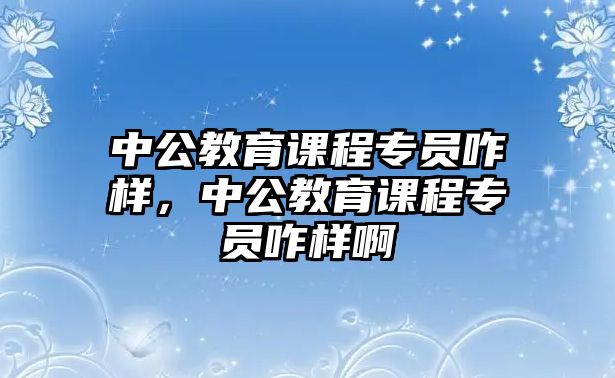 中公教育課程專(zhuān)員咋樣，中公教育課程專(zhuān)員咋樣啊