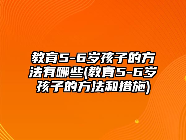 教育5-6歲孩子的方法有哪些(教育5-6歲孩子的方法和措施)