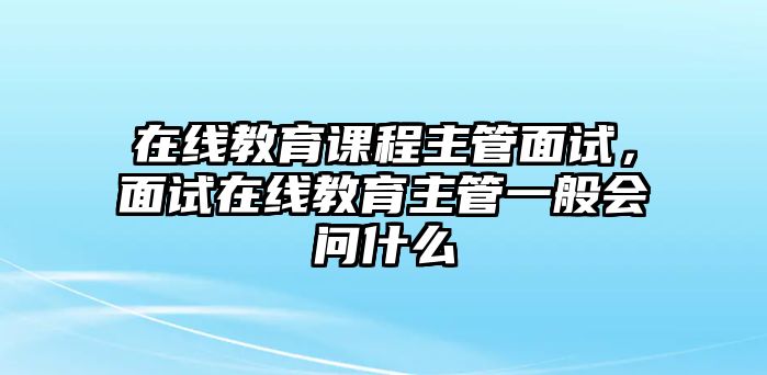 在線教育課程主管面試，面試在線教育主管一般會問什么