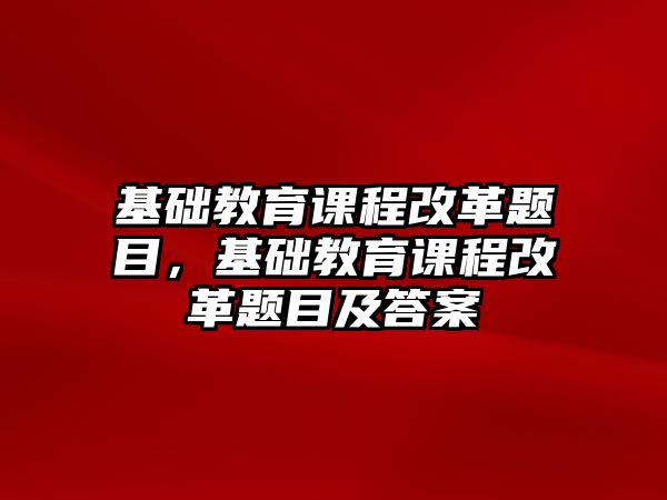 基礎(chǔ)教育課程改革題目，基礎(chǔ)教育課程改革題目及答案