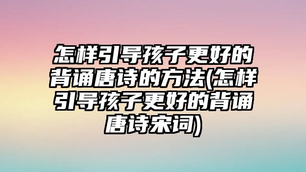 怎樣引導孩子更好的背誦唐詩的方法(怎樣引導孩子更好的背誦唐詩宋詞)