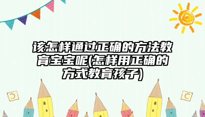 該怎樣通過(guò)正確的方法教育寶寶呢(怎樣用正確的方式教育孩子)