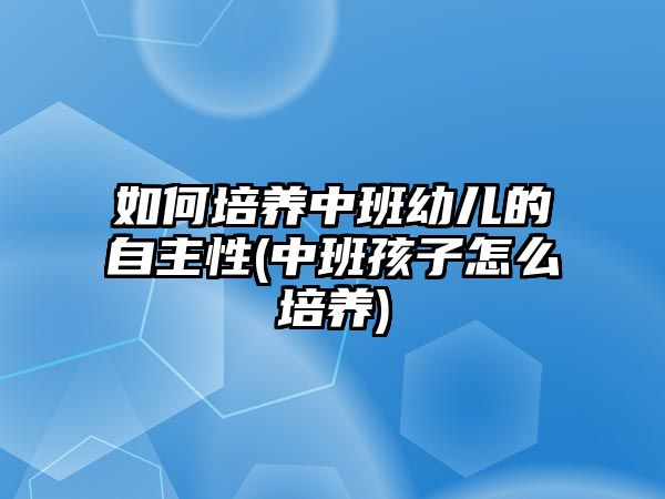 如何培養(yǎng)中班幼兒的自主性(中班孩子怎么培養(yǎng))