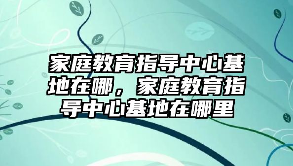 家庭教育指導(dǎo)中心基地在哪，家庭教育指導(dǎo)中心基地在哪里