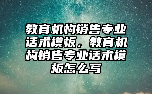 教育機構(gòu)銷售專業(yè)話術(shù)模板，教育機構(gòu)銷售專業(yè)話術(shù)模板怎么寫