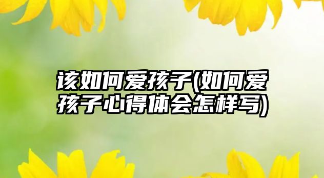 該如何愛孩子(如何愛孩子心得體會(huì)怎樣寫)