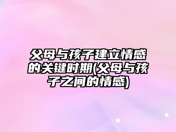 父母與孩子建立情感的關(guān)鍵時(shí)期(父母與孩子之間的情感)