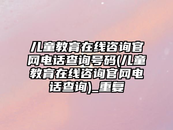 兒童教育在線咨詢官網(wǎng)電話查詢號(hào)碼(兒童教育在線咨詢官網(wǎng)電話查詢)_重復(fù)