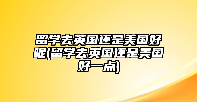 留學(xué)去英國(guó)還是美國(guó)好呢(留學(xué)去英國(guó)還是美國(guó)好一點(diǎn))