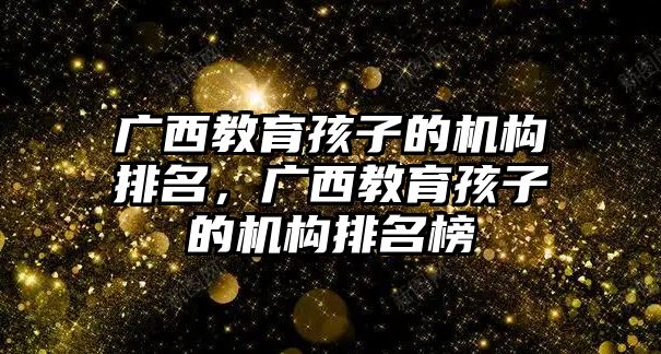 廣西教育孩子的機構排名，廣西教育孩子的機構排名榜