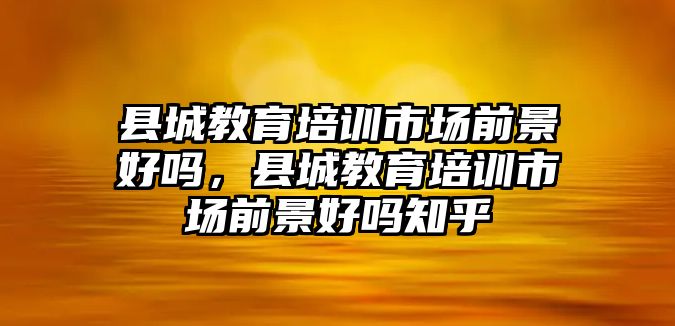 縣城教育培訓(xùn)市場(chǎng)前景好嗎，縣城教育培訓(xùn)市場(chǎng)前景好嗎知乎