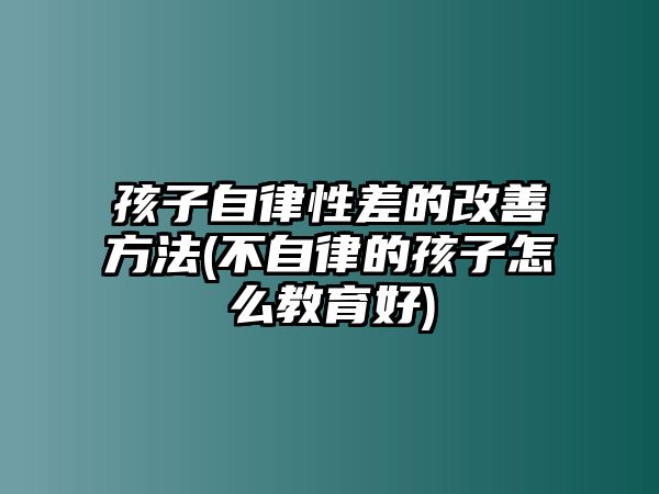 孩子自律性差的改善方法(不自律的孩子怎么教育好)