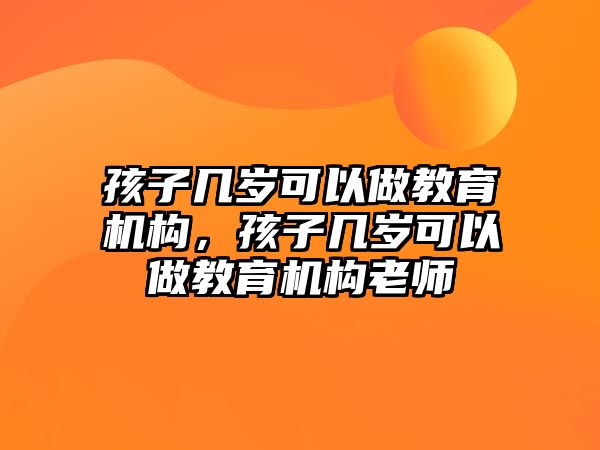 孩子幾歲可以做教育機構(gòu)，孩子幾歲可以做教育機構(gòu)老師