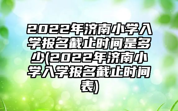 2022年濟南小學入學報名截止時間是多少(2022年濟南小學入學報名截止時間表)