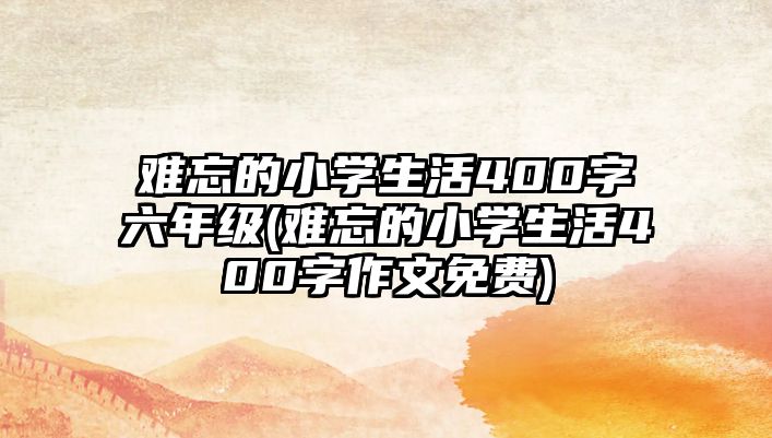 難忘的小學(xué)生活400字六年級(難忘的小學(xué)生活400字作文免費(fèi))