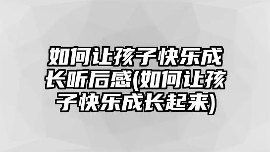 如何讓孩子快樂(lè)成長(zhǎng)聽(tīng)后感(如何讓孩子快樂(lè)成長(zhǎng)起來(lái))